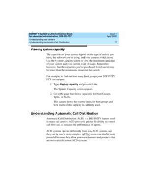 Page 95DEFINITY System’s Little Instruction Book
for advanced administration  555-233-757  Issue 1
April 2000
Understanding call centers 
77 Understanding Automatic Call Distribution 
Viewing system capacity
The capacities of your system depend on the type of switch you 
have, the software you’re using, and your contract with Lucent. 
Use the System Capacity screen to view the maximum capacities 
of your system and your current level of usage. Remember, 
however, that the capacities you’ve purchased from Lucent...