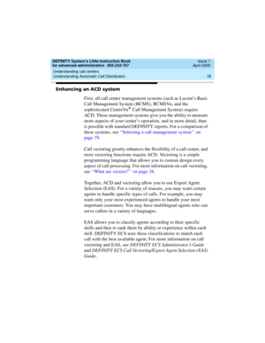 Page 96Understanding call centers 
78 Understanding Automatic Call Distribution 
DEFINITY System’s Little Instruction Book
for advanced administration  555-233-757  Issue 1
April 2000
Enhancing an ACD system
First, all call center management systems (such as Lucent’s Basic 
Call Management System (BCMS), BCMSVu, and the 
sophisticated CentreVu
® Call Management System) require 
ACD. These management systems give you the ability to measure 
more aspects of your center’s operation, and in more detail, than 
is...