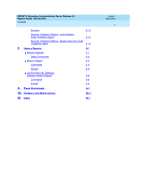 Page 11DEFINITY Enterprise Communication Server Release 8.2
Reports Guide  555-233-505  Issue 1
April 2000
Contents 
xi  
Screens5-10
Security Violations Status—Authorization 
Code Violations report5-14
Security Violations Status—Station Security Code
Violations report5-16
6 History Reports 6-1
nHistory Reports6-1
Data Commands6-2
nHistory Report6-3
Command6-3
Screen6-3
nAccess Security Gateway 
Session History Report6-6
Command6-6
Screen6-6
A Blank Worksheets A-1
GL Glossary and Abbreviations GL-1
IN Index IN-1 