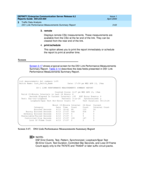 Page 105DEFINITY Enterprise Communication Server Release 8.2
Reports Guide  555-233-505  Issue 1
April 2000
Traffic Data Analysis 
3-63 DS1 Link Performance Measurements Summary Report 
3
3. remote
Disp lays remote CSU measurements. These measurements are 
availab le from the CSU at the far end  of the link. They c an b e 
c leared  from the near end  of the link.
4.print
/schedule
This op tion allows you to p rint the rep ort immed iately or sc hed ule 
the rep ort to p rint at another time.
Screen
Screen 3-17...