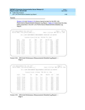 Page 110DEFINITY Enterprise Communication Server Release 8.2
Reports Guide  555-233-505  Issue 1
April 2000
Traffic Data Analysis 
3-68 DS1 Link Performance Detailed Log Report 
3
Screen
Screen 3-18 and  Screen 3-19 show a typ ic al sc reen for the DS1 Link 
Performanc e Measurements Detailed  Log  Rep ort. Table 3-15
 describes the data 
field s p resented  in the DS1 Link Performanc e Measurements Detailed  Log  
Re p o r t .
Screen 3-18. DS1 Link Performance Measurements Detailed Log Report 
— 
Page 1
Screen...