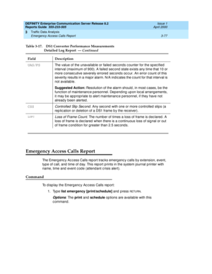 Page 119DEFINITY Enterprise Communication Server Release 8.2
Reports Guide  555-233-505  Issue 1
April 2000
Traffic Data Analysis 
3-77 Emergency Access Calls Report 
3
Emergency Access Calls Report
The Emerg enc y Ac c ess Calls rep ort trac ks emerg enc y c alls by extension, event, 
type of c all, and  time of d ay. This rep ort p rints in the system journal p rinter with 
name, time and  event c od e (attend ant c risis alert).
Command
To d isp lay the Emerg ency Ac cess Calls rep ort:
1. Type list emergency...