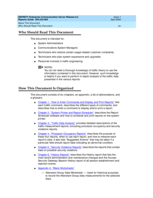 Page 14DEFINITY Enterprise Communication Server Release 8.2
Reports Guide  555-233-505  Issue 1
April 2000
About This Document 
xiv Who Should Read This Document 
Who Should Read This Document
This d oc ument is intend ed  for:
nSystem Administrators
nCommunic ations System Manag ers
nTec hnic ians who resolve c ertain usag e-related  c ustomer c omp laints
nTec hnic ians who p lan system exp ansions and  up g rad es
nPersonnel involved  in traffic  eng ineering
NOTE:
You d o not need  a thoroug h knowled g e...