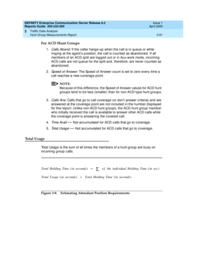 Page 133DEFINITY Enterprise Communication Server Release 8.2
Reports Guide  555-233-505  Issue 1
April 2000
Traffic Data Analysis 
3-91 Hunt Group Measurements Report 
3
For ACD Hunt Groups
1.Calls Aband : If the c aller hang s-up  when the c all is in q ueue or while 
ring ing  at the ag ent’s p osition, the c all is c ounted  as ab and oned . If all 
memb ers of an ACD sp lit are logg ed  out or in Aux-work mod e, inc oming  
ACD c alls are not q ueue for the sp lit and , therefore, are never c ounted  as 
ab...