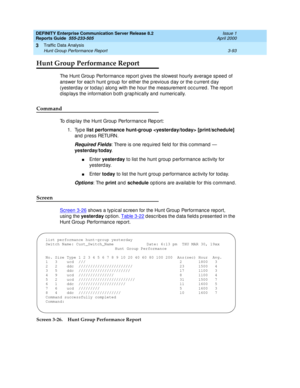 Page 135DEFINITY Enterprise Communication Server Release 8.2
Reports Guide  555-233-505  Issue 1
April 2000
Traffic Data Analysis 
3-93 Hunt Group Performance Report 
3
Hunt Group Performance Report
The Hunt Group Performanc e rep ort g ives the slowest hourly averag e sp eed of 
answer for eac h hunt g roup  for either the p revious d ay or the c urrent day 
(yesterd ay or tod ay) along  with the hour the measurement oc c urred . The rep ort 
d isp lays the information b oth g rap hic ally and  numeric ally....