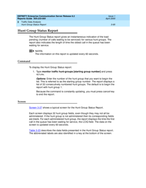 Page 137DEFINITY Enterprise Communication Server Release 8.2
Reports Guide  555-233-505  Issue 1
April 2000
Traffic Data Analysis 
3-95 Hunt Group Status Report 
3
Hunt Group Status Report
The Hunt Group Status rep ort gives an instantaneous ind ic ation of the load  
p end ing  (numb er of c alls waiting  to b e servic ed ) for various hunt g roup s. The 
rep ort also ind ic ates the leng th of time the old est c all in the q ueue has b een 
waiting  for service.
NOTE:
The information on this rep ort is up d...