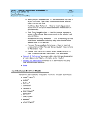 Page 15DEFINITY Enterprise Communication Server Release 8.2
Reports Guide  555-233-505  Issue 1
April 2000
About This Document 
xv Trademarks and Service Marks 
— Routing  Pattern Data Worksheet — Used  for historic al p urp oses to 
rec ord  the Routing  Pattern d aily measurements for the selec ted  
pattern number and days.
— Hunt Group Data Worksheet 
— Used  for historic al purposes to 
rec ord  the Hunt Group  d aily measurements for the selec ted  hunt 
g roup and  d ays.
— Trunk Group  Data Worksheet 
—...