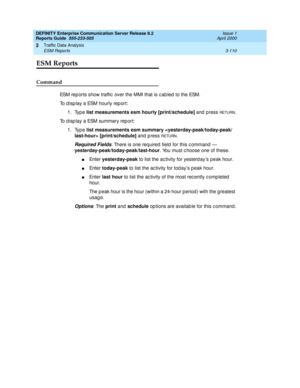 Page 152DEFINITY Enterprise Communication Server Release 8.2
Reports Guide  555-233-505  Issue 1
April 2000
Traffic Data Analysis 
3-110 ESM Reports 
3
ESM Reports
Command
ESM rep orts show traffic  over the MMI that is c ab led  to the ESM. 
To d isp lay a ESM hourly rep ort: 
1. Type list measurements esm hourly [print/schedule]
 and press 
RETU RN.
To d isp lay a ESM summary rep ort: 
1. Type list measurements esm summary  [print/schedule]
 and  p ress 
RETURN.
Required Fields: There is one req uired  field...