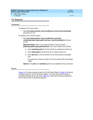 Page 155DEFINITY Enterprise Communication Server Release 8.2
Reports Guide  555-233-505  Issue 1
April 2000
Traffic Data Analysis 
3-113 VC Reports 
3
VC Reports
Command
To d isp lay a VC hourly rep ort: 
1. Type list measurements voice-conditioners hourly [print/schedule]
 
and  p ress 
RETURN.
To d isp lay a VC summary rep ort: 
1. Type list measurements voice-conditioners summary 
 [print/schedule]
 and press 
RETU RN.
Required Fields: There is one req uired  field  for this c ommand  —...