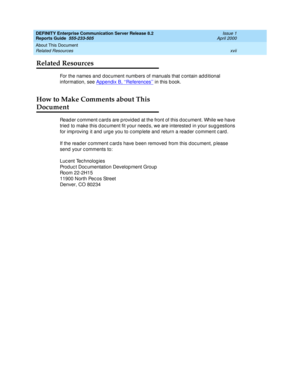 Page 17DEFINITY Enterprise Communication Server Release 8.2
Reports Guide  555-233-505  Issue 1
April 2000
About This Document 
xvii Related Resources 
Related Resources
For the names and  d oc ument numb ers of manuals that c ontain ad d itional 
information, see Appendix B, ‘‘References’’
 in this b ook.
How to Make Comments about This
Document
Read er c omment c ard s are p rovid ed  at the front of this d oc ument. While we have 
tried  to make this d oc ument fit your need s, we are interested  in your sug...