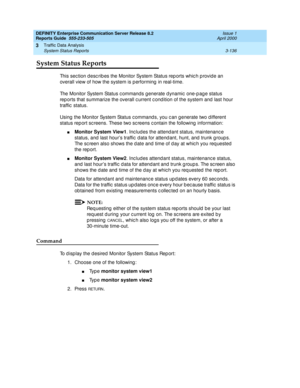 Page 178DEFINITY Enterprise Communication Server Release 8.2
Reports Guide  555-233-505  Issue 1
April 2000
Traffic Data Analysis 
3-136 System Status Reports 
3
System Status Reports
This sec tion d esc rib es the Monitor System Status rep orts whic h p rovide an 
overall view of how the system is p erforming  in real-time.
The Monitor System Status c ommands g enerate d ynamic  one-p ag e status 
rep orts that summarize the overall c urrent c ond ition of the system and  last hour 
traffic  status.
Using  the...