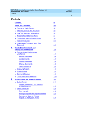 Page 3DEFINITY Enterprise Communication Server Release 8.2
Reports Guide  555-233-505  Issue 1
April 2000
Contents 
iii  
Contents
Contents iii
About This Document xiii
nPurpose of Traffic Reportsxiii
nWho Should Read This Documentxiv
nHow This Document Is Organizedxiv
nTrademarks and Service Marksxv
nConventions Used in This Documentxvi
nRelated Resourcesxvii
nHow to Make Comments about This
Documentxvii
1 How to Enter Commands and
Display and Print Reports 1-1
nCommands and the Command 
Line Format1-1...