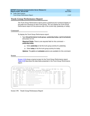 Page 209DEFINITY Enterprise Communication Server Release 8.2
Reports Guide  555-233-505  Issue 1
April 2000
Traffic Data Analysis 
3-167 Trunk Group Performance Report 
3
Trunk Group Performance Report
The Trunk Group  Performanc e rep ort gives a g rap hic al and  numeric al display of 
the p eak hour b loc king  for eac h trunk g roup . You c an d isp lay the Trunk Group  
Performanc e rep ort for the p revious d ay or the c urrent d ay (yesterd ay or today).
Command
To d isp lay the Trunk Group  Performanc e...