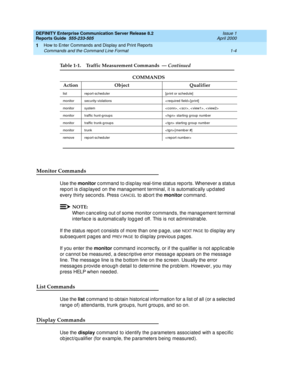 Page 22DEFINITY Enterprise Communication Server Release 8.2
Reports Guide  555-233-505  Issue 1
April 2000
How to Enter Commands and Display and Print Reports 
1-4 Commands and the Command Line Format 
1
Monitor Commands
Use the monitor
 c ommand  to d isp lay real-time status reports. Whenever a status 
rep ort is d isp layed  on the manag ement terminal, it is automatic ally up d ated  
every thirty second s. Press 
CANCEL to ab ort the monitor
 c ommand .
NOTE:
When c anc eling  out of some monitor c ommand...