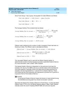 Page 222DEFINITY Enterprise Communication Server Release 8.2
Reports Guide  555-233-505  Issue 1
April 2000
Traffic Data Analysis 
3-180 Trunk Group Status Report 
3
Sinc e Trunk Group  1 has a q ueue, the eq uation for Calls Offered  is as follows: 
The Averag e Hold ing  Time is d etermined  as follows: 
Offered  Load  is defined  as the numb er of c alls in p rogress if there had  b een no 
b loc king  or d elay. The Offered  Load  is c alc ulated  as follows: 
The c alc ulated  Offered  Load  is used  with...