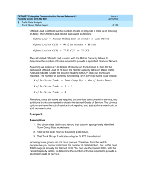 Page 224DEFINITY Enterprise Communication Server Release 8.2
Reports Guide  555-233-505  Issue 1
April 2000
Traffic Data Analysis 
3-182 Trunk Group Status Report 
3
Offered  Load is defined  as the numb er of c alls in p rog ress if there is no b loc king  
or d elay. The Offered  Load  c an b e c alc ulated  as follows: 
The c alc ulated  Offered  Load  is used , with the Retrial Cap ac ity tab les, to 
d etermine the number of trunks req uired  to p rovid e a sp ec ified  Grad e of Servic e.
Assuming  we d...