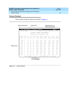 Page 24DEFINITY Enterprise Communication Server Release 8.2
Reports Guide  555-233-505  Issue 1
April 2000
How to Enter Commands and Display and Print Reports 
1-6 Screen Format 
1
Screen Format
The on sc reen format for reports is as shown in Figure 1-1.
 
Figure 1-1. Screen Format
list measurements occupancy summary Page 1
Switch Name: Date: 11:33 am  TUE JUL 31, 1990
OCCUPANCY SUMMARY MEASUREMENTS
Peak Hour For Occupancy: 1400
Meas
Hour
1000
900
800
700
600
500
400
300
200
100Stat
Occ
5
5
5
5
5
5
5
5
5
5CP...