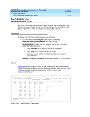 Page 235DEFINITY Enterprise Communication Server Release 8.2
Reports Guide  555-233-505  Issue 1
April 2000
Traffic Data Analysis 
3-193 Trunk Lightly Used Measurements Report 
3
Trunk Lightly Used 
Measurements Report
The Trunk Lig htly Used  Measurements Report lists the five trunk memb ers with 
the lowest numb er of c alls c arried  for eac h trunk g roup . The trunk lig htly used  
d ata is kep t for the c urrent d ay, the p revious d ay, and  the last hour.
Command
To d isp lay the Trunk Lig htly Used...