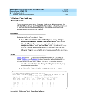 Page 243DEFINITY Enterprise Communication Server Release 8.2
Reports Guide  555-233-505  Issue 1
April 2000
Traffic Data Analysis 
3-201 Wideband Trunk Group Hourly Report 
3
Wideband Trunk Group 
Hourly Report
For trunk group s c hosen at the Wid eb and  Trunk Group  Selec tion sc reen, the 
Wid eband  Trunk Group Hourly Rep ort lists the wid eb and  c all ac tivity for all hours 
of switc h ac tivity. This information help s you valid ate the information in the 
Wid eband  Trunk Group Summary Rep ort.
Command...