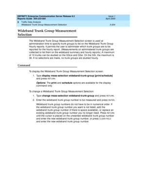 Page 246DEFINITY Enterprise Communication Server Release 8.2
Reports Guide  555-233-505  Issue 1
April 2000
Traffic Data Analysis 
3-204 Wideband Trunk Group Measurement Selection 
3
Wideband Trunk Group Measurement 
Selection 
The Wid eband  Trunk Group Measurement Selec tion sc reen is used  at 
ad ministration time to sp ec ify trunk g roup s to list on the Wid eb and  Trunk Group  
Hourly rep orts. It p ermits the user to ad minister whic h trunk g roup s are to b e 
rep orted  for the hourly rep ort....