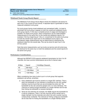 Page 249DEFINITY Enterprise Communication Server Release 8.2
Reports Guide  555-233-505  Issue 1
April 2000
Traffic Data Analysis 
3-207 Wideband Trunk Group Measurement Selection 
3
Wideband Trunk Group Hourly Report
The Wid eband  Trunk Group Hourly Rep ort shows the wid eb and c all ac tivity for 
eac h hour in the c urrent 24-hour p eriod . A separate rep ort is g enerated  for eac h 
measured wideband trunk group.
For trunk group s having  mixed  wid eb and  and  narrowb and traffic , it is b est to 
ad...