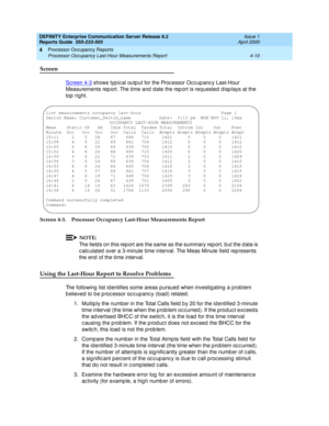 Page 260DEFINITY Enterprise Communication Server Release 8.2
Reports Guide  555-233-505  Issue 1
April 2000
Processor Occupancy Reports 
4-10 Processor Occupancy Last-Hour Measurements Report 
4
Screen
Screen 4-3 shows typ ic al outp ut for the Proc essor Oc c up anc y Last-Hour 
Measurements rep ort. The time and  d ate the rep ort is req uested  d isp lays at the 
top  right.
Screen 4-3. Processor Occupancy Last-Hour Measurements Report
NOTE:
The field s on this rep ort are the same as the summary rep ort, b...