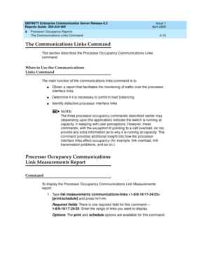 Page 265DEFINITY Enterprise Communication Server Release 8.2
Reports Guide  555-233-505  Issue 1
April 2000
Processor Occupancy Reports 
4-15 The Communications Links Command 
4
The Communications Links Command
This sec tion d esc rib es the Proc essor Oc c up anc y Communic ations Links 
command.
When to Use the Communications 
Links Command
The main func tion of the c ommunic ations links c ommand  is to:
nObtain a rep ort that fac ilitates the monitoring  of traffic  over the p roc essor 
interfac e links...