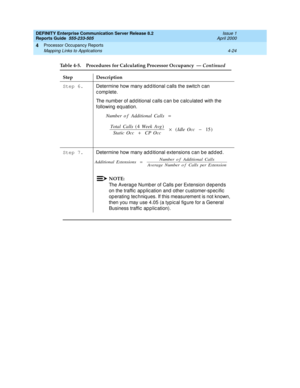 Page 274DEFINITY Enterprise Communication Server Release 8.2
Reports Guide  555-233-505  Issue 1
April 2000
Processor Occupancy Reports 
4-24 Mapping Links to Applications 
4
Step 6. 
Determine how many ad d itional c alls the switc h c an 
complete.
The number of add itional c alls c an be c alc ulated  with the 
following  equation. 
Step 7. 
Determine how many ad d itional extensions c an b e ad d ed . 
NOTE:
The Averag e Numb er of Calls p er Extension d ep end s 
on the traffic  ap p lic ation and other c...