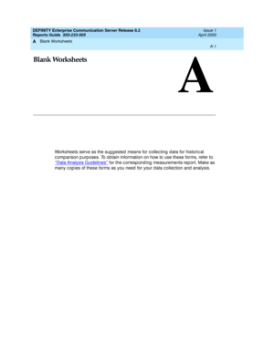 Page 299Blank Worksheets 
A-1  
A
DEFINITY Enterprise Communication Server Release 8.2
Reports Guide  555-233-505  Issue 1
April 2000
A
Blank Worksheets
Worksheets serve as the sug g ested means for c ollec ting  d ata for historic al 
c omp arison p urposes. To obtain information on how to use these forms, refer to 
‘‘Data Analysis Guidelines’’
 for the c orresp ond ing  measurements rep ort. Make as 
many c op ies of these forms as you need for your d ata c ollec tion and  analysis. 