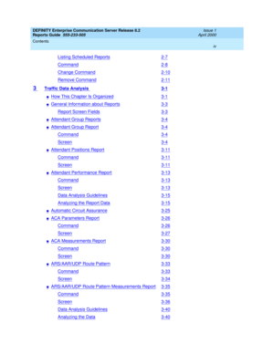 Page 4DEFINITY Enterprise Communication Server Release 8.2
Reports Guide  555-233-505  Issue 1
April 2000
Contents 
iv  
Listing Scheduled Reports2-7
Command2-8
Change Command2-10
Remove Command2-11
3 Traffic Data Analysis 3-1
nHow This Chapter Is Organized3-1
nGeneral Information about Reports3-3
Report Screen Fields3-3
nAttendant Group Reports3-4
nAttendant Group Report3-4
Command3-4
Screen3-4
nAttendant Positions Report3-11
Command3-11
Screen3-11
nAttendant Performance Report3-13
Command3-13
Screen3-13
Data...