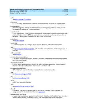 Page 318DEFINITY Enterprise Communication Server Release 8.2
Reports Guide  555-233-505  Issue 1
April 2000
Glossary and Abbreviations 
GL-2  
ACW
See  after-c all work (ACW) mod e
.
access code
A 1-, 2-, or 3-d ig it d ial c od e used  to activate or canc el a feature, or ac cess an outg oing trunk.
access endpoint
Either a nonsig naling  c hannel on a DS1 interface or a nonsignaling p ort on an analog  tie-trunk 
circuit p ack that is assig ned  a uniq ue extension.
access tie trunk
A trunk that connec ts a...