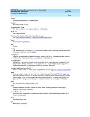 Page 320DEFINITY Enterprise Communication Server Release 8.2
Reports Guide  555-233-505  Issue 1
April 2000
Glossary and Abbreviations 
GL-4  
AIOD
Automatic  Identification of Outward Dialing
ALBO
Automatic  Line Build  Out
All trunks busy (ATB)
The state in whic h no trunks are availab le for call hand ling.
ALM-ACK
Alarm ac knowled ge
American Standard Code for Information Interchange 
See  ASCII (Americ an Stand ard  Cod e for Information Interc hange)
.
AMW
Automatic  Messag e Waiting
AN
Analog
analog
The...