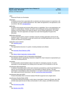 Page 321DEFINITY Enterprise Communication Server Release 8.2
Reports Guide  555-233-505  Issue 1
April 2000
Glossary and Abbreviations 
GL-5  
APLT
Advanc ed Private-Line Termination
appearance
A software p roc ess that is assoc iated  with an extension and  whose p urpose is to sup ervise a c all. 
An extension can have multiple ap p earanc es. Also c alled  call ap pearanc e, line ap pearance, and  
oc c urrenc e. See also c all ap p earanc e
.
application
An ad junc t that req uests and rec eives ASAI servic...