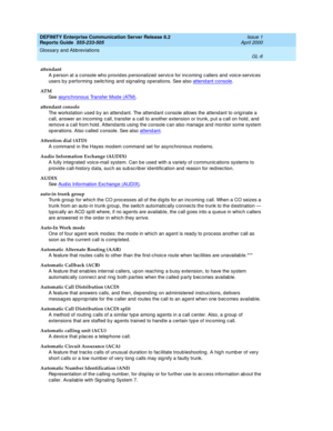 Page 322DEFINITY Enterprise Communication Server Release 8.2
Reports Guide  555-233-505  Issue 1
April 2000
Glossary and Abbreviations 
GL-6  
attendant
A person at a c onsole who p rovides p ersonalized  servic e for incoming c allers and  voic e-servic es 
users by p erforming  switc hing  and  sig naling  operations. See also attend ant console
.
AT M
See  asynchronous Transfer Mod e (ATM)
.
attendant console
The workstation used  b y an attend ant. The attend ant console allows the attend ant to orig inate a...