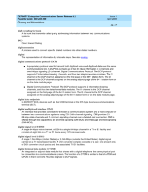 Page 333DEFINITY Enterprise Communication Server Release 8.2
Reports Guide  555-233-505  Issue 1
April 2000
Glossary and Abbreviations 
GL-17  
dial-repeating tie trunk
A tie trunk that transmits c alled -p arty ad d ressing  information between two c ommunic ations 
systems.
DID
Direc t Inward  Dialing
digit conversion
A process used  to c onvert spec ific d ialed  numbers into other d ialed numb ers.
digital
The rep resentation of information b y d isc rete step s. See also analog
.
digital communications...