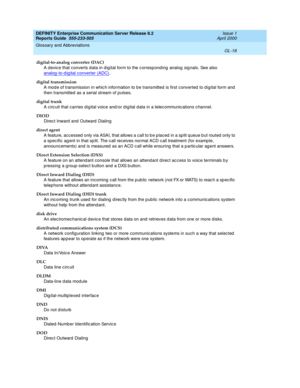 Page 334DEFINITY Enterprise Communication Server Release 8.2
Reports Guide  555-233-505  Issue 1
April 2000
Glossary and Abbreviations 
GL-18  
digital-to-analog converter (DAC)
A devic e that c onverts d ata in d ig ital form to the c orresp ond ing  analog sig nals. See also 
analog -to-d ig ital converter (ADC)
.
digital transmission
A mod e of transmission in whic h information to be transmitted  is first converted  to dig ital form and  
then transmitted  as a serial stream of pulses.
digital trunk
A circ...