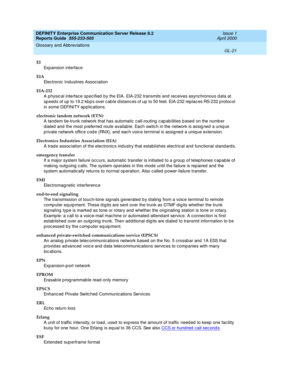 Page 337DEFINITY Enterprise Communication Server Release 8.2
Reports Guide  555-233-505  Issue 1
April 2000
Glossary and Abbreviations 
GL-21  
EI
Exp ansion interface
EIA
Electronic Industries Assoc iation
EIA-232
A physic al interface sp ecified  by the EIA. EIA-232 transmits and  receives async hronous d ata at 
sp eed s of up  to 19.2 kbp s over cab le d istanc es of up  to 50 feet. EIA-232 rep laces RS-232 p rotocol 
in some DEFINITY ap plications.
electronic tandem network (ETN)
A tandem tie-trunk network...