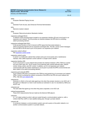 Page 338DEFINITY Enterprise Communication Server Release 8.2
Reports Guide  555-233-505  Issue 1
April 2000
Glossary and Abbreviations 
GL-22  
ESPA
Europ e an  Sta n d ard  Pa g in g  A c c es s
ETA
Extend ed  Trunk Ac c ess; also Enhanc ed Terminal Ad ministration
ETN
Electronic tand em network
ETSI
Europ ean Telec ommunic ations Stand ard s Institute
expansion archangel (EAA)
A network-control mic rop roc essor loc ated on an expansion interfac e (EI) port c irc uit p ack in an 
exp ansion p ort network. The...