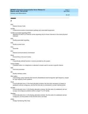 Page 339DEFINITY Enterprise Communication Server Release 8.2
Reports Guide  555-233-505  Issue 1
April 2000
Glossary and Abbreviations 
GL-23  
F
FA C
Feature Ac c ess Cod e
facility
A telec ommunic ations transmission pathway and  associated  eq uip ment.
facility-associated signaling (FAS)
Sig naling  for whic h a D-channel c arries sig naling  only for those c hannels on the same physical 
interfac e.
FA S
Facility-associated signaling
FAT
Facility access trunk
FA X
Fac simile
FCC
Fed eral Communic ations...