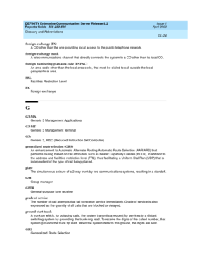 Page 340DEFINITY Enterprise Communication Server Release 8.2
Reports Guide  555-233-505  Issue 1
April 2000
Glossary and Abbreviations 
GL-24  
foreign-exchange (FX)
A CO other than the one p roviding loc al acc ess to the pub lic  telep hone network.
foreign-exchange trunk
A telec ommunic ations channel that direc tly connects the system to a CO other than its local CO.
foreign numbering-plan area code (FNPAC)
An area cod e other than the loc al area c ode, that must be d ialed  to c all outside the loc al 
g...