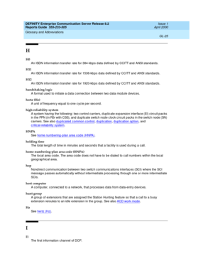 Page 341DEFINITY Enterprise Communication Server Release 8.2
Reports Guide  555-233-505  Issue 1
April 2000
Glossary and Abbreviations 
GL-25  
H
H0
An ISDN information transfer rate for 384-kbp s d ata d efined  by CCITT and  ANSI standards.
H11
An ISDN information transfer rate for 1536-kb p s d ata defined  b y CCITT and  ANSI stand ard s.
H12
An ISDN information transfer rate for 1920-kb p s d ata defined  b y CCITT and  ANSI stand ard s.
handshaking logic
A format used to initiate a d ata c onnec tion b...