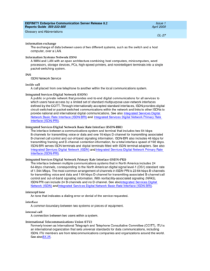 Page 343DEFINITY Enterprise Communication Server Release 8.2
Reports Guide  555-233-505  Issue 1
April 2000
Glossary and Abbreviations 
GL-27  
information exchange
The exchang e of data b etween users of two d ifferent systems, suc h as the switc h and a host 
comp uter, over a LAN.
Information Systems Network (ISN)
A WAN and  LAN with an op en arc hitecture c ombining  host c omputers, minicomp uters, word 
p rocessors, storag e d evices, PCs, hig h-sp eed  p rinters, and nonintelligent terminals into a sing...