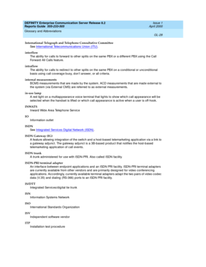 Page 344DEFINITY Enterprise Communication Server Release 8.2
Reports Guide  555-233-505  Issue 1
April 2000
Glossary and Abbreviations 
GL-28  
International Telegraph and Telephone Consultative Committee
See  International Telec ommunic ations Union (ITU)
.
interflow
The ab ility for c alls to forward  to other sp lits on the same PBX or a d ifferent PBX using the Call 
Forward  All Calls feature.
intraflow
The ab ility for c alls to red irec t to other splits on the same PBX on a conditional or unc ond itional...