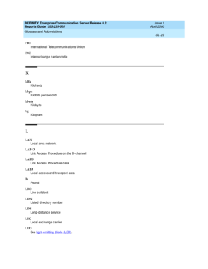 Page 345DEFINITY Enterprise Communication Server Release 8.2
Reports Guide  555-233-505  Issue 1
April 2000
Glossary and Abbreviations 
GL-29  
ITU
International Telec ommunic ations Union
IXC
Interexc hang e c arrier c ode
K
kHz
Kilohertz
kbps
Kilobits p er sec ond
kbyte
Kilobyte
kg
Kilogram
L
LAN
Loc al area network
LAP-D
Link Ac cess Proced ure on the D-c hannel
LAPD
Link Ac cess Proced ure d ata
LATA
Loc al ac c ess and  transp ort area
lb
Pou nd
LBO
Line buildout
LDN
Listed  d irec tory numb er
LDS
Long-d...