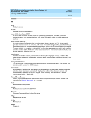 Page 347DEFINITY Enterprise Communication Server Release 8.2
Reports Guide  555-233-505  Issue 1
April 2000
Glossary and Abbreviations 
GL-31  
M
MAC
Med ium acc ess
MADU
Mod ular async hronous d ata unit
main distribution frame (MDF)
A devic e that mounts to the wall inside the system eq uipment room. The MDF p rovid es a 
connec tion p oint from outsid e telep hone lines to the PBX switc h and  to the insid e telep hone 
stations.
main-satellite-tributary
A private network c onfiguration that c an either stand...