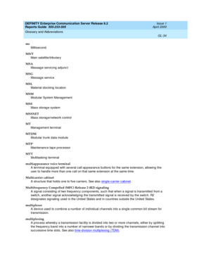 Page 350DEFINITY Enterprise Communication Server Release 8.2
Reports Guide  555-233-505  Issue 1
April 2000
Glossary and Abbreviations 
GL-34  
ms
Millisecond
MS/T
Main satellite/trib utary
MSA
Messag e servic ing  ad junc t
MSG
Messag e servic e
MSL
Material stocking  loc ation
MSM
Mod ular System Manag ement
MSS
Mass storag e system
MSSNET
Mass storag e/network c ontrol
MT
Manag ement terminal
MTDM
Mod ular trunk data mod ule
MTP
Maintenanc e tap e p roc essor
MTT
Multitasking terminal
multiappearance voice...