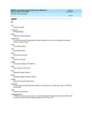 Page 353DEFINITY Enterprise Communication Server Release 8.2
Reports Guide  555-233-505  Issue 1
April 2000
Glossary and Abbreviations 
GL-37  
O
OA
Op erator assisted
occurrence
See  ap p earanc e
.
OCM
Outb ound  Call Manag ement
offered load
The traffic that would  be g enerated b y all the req uests for servic e occ urring  within a monitored  
interval, usually one hour.
ONS
On-p remises station
OPS
Off-p remises station
OPX
Off-p remises extension
OQT
Old est q ueued  time
OSHA
Oc cup ational Safety and...