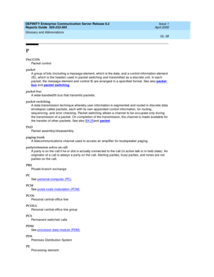 Page 354DEFINITY Enterprise Communication Server Release 8.2
Reports Guide  555-233-505  Issue 1
April 2000
Glossary and Abbreviations 
GL-38  
P
PACCON
Pac ke t  c o nt ro l
packet
A g roup  of b its (inc lud ing  a messag e element, which is the d ata, and a c ontrol information element 
(IE), whic h is the head er) used  in pac ket switc hing  and  transmitted  as a d isc rete unit. In eac h 
p ac ket, the messag e element and c ontrol IE are arranged  in a spec ified  format. See also packet 
bus and packet...