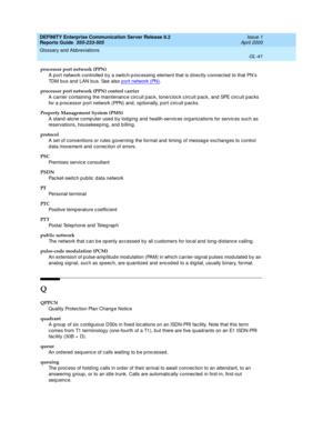 Page 357DEFINITY Enterprise Communication Server Release 8.2
Reports Guide  555-233-505  Issue 1
April 2000
Glossary and Abbreviations 
GL-41  
processor port network (PPN)
A port network c ontrolled  b y a switc h-p roc essing element that is d irectly c onnec ted  to that PN’s 
TDM bus and LAN bus. See also p ort network (PN)
.
processor port network (PPN) control carrier
A  c a r r ie r  c o n ta i ni n g  t h e m ai nt e n an c e c irc ui t  p a c k ,  to n e/ c lo c k c irc u i t  p a c k ,  an d  SPE c i...