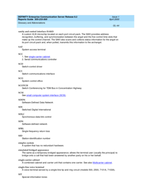 Page 360DEFINITY Enterprise Communication Server Release 8.2
Reports Guide  555-233-505  Issue 1
April 2000
Glossary and Abbreviations 
GL-44  
sanity and control interface (SAKI)
A custom VLSI microchip loc ated  on eac h p ort circ uit p ac k. The SAKI p rovid es add ress 
rec og nition, buffering , and  sync hronization between the ang el and  the five control time slots that 
make up  the control c hannel. The SAKI also scans and  collects status information for the ang el on 
its p ort circuit p ack and ,...